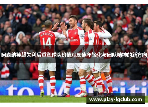 阿森纳英超失利后重塑球队价值观聚焦年轻化与团队精神的新方向 阿森纳英超失利后重塑球队价值观聚焦年轻化与团队精神的新方向