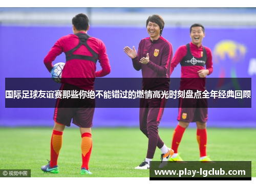 国际足球友谊赛那些你绝不能错过的燃情高光时刻盘点全年经典回顾 国际足球友谊赛那些你绝不能错过的燃情高光时刻盘点全年经典回顾